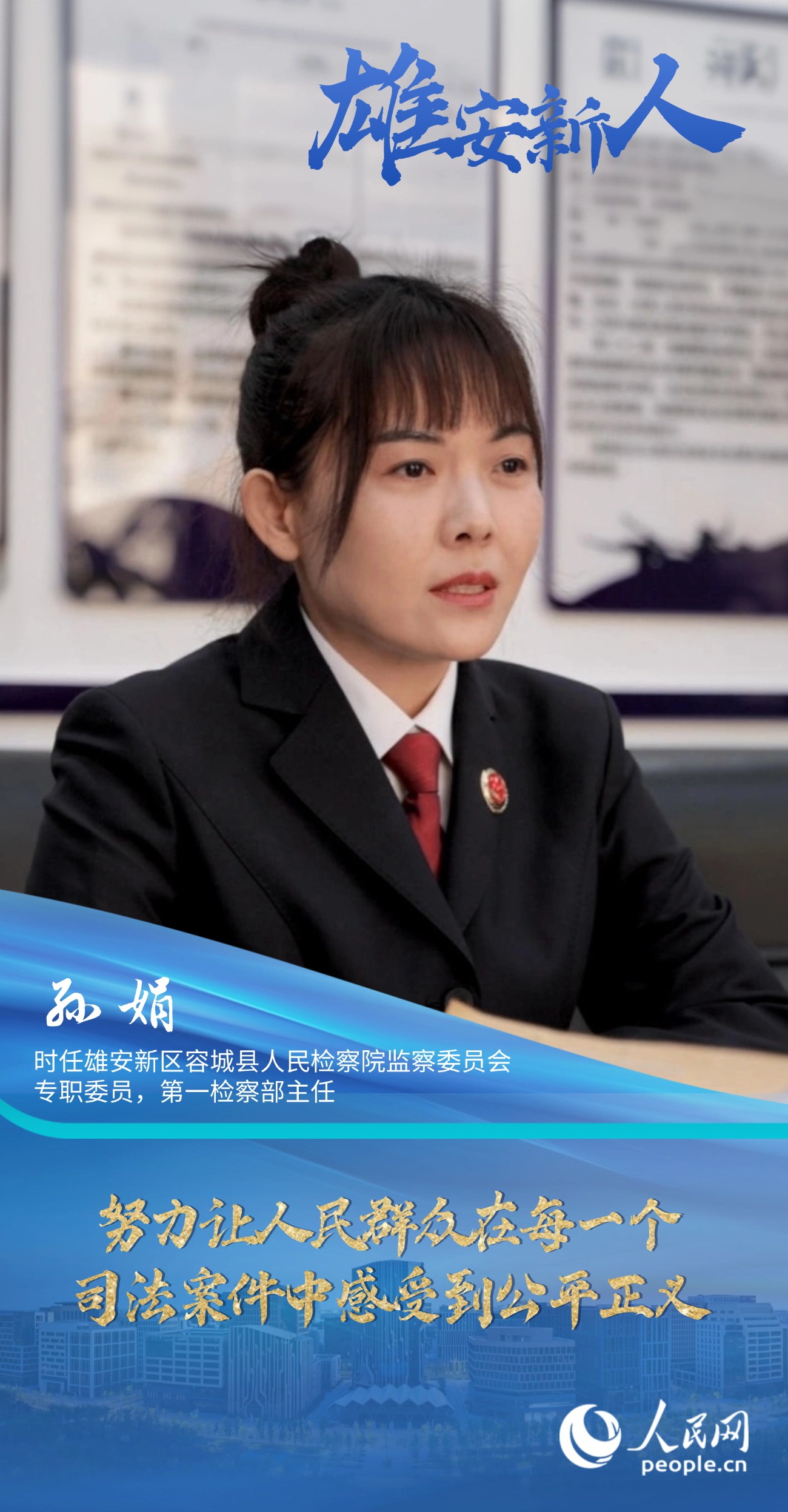                孫娟                時任雄安新區容城縣人民檢察院監察委員會專職委員，第一檢察部主任                                          努力讓人民群眾在每一個司法案件中感受到公平正義                                    “我們覺得法律雖然是冰冷的，但法律人是有溫度的。我們辦案機關既要有打擊犯罪的硬力度，也要有執法的軟溫度。”                [ 閱讀 ]              