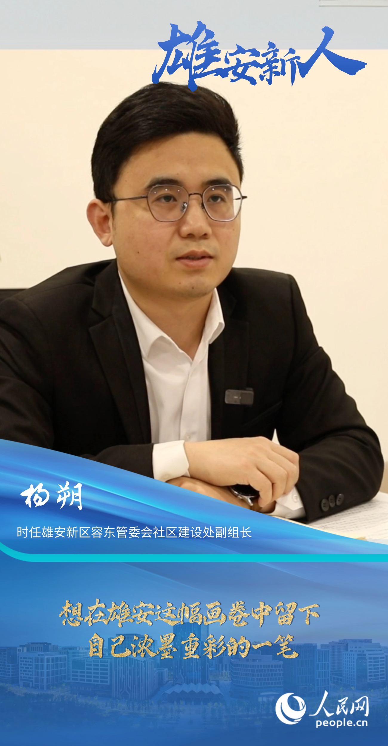                楊朔                時任雄安新區(qū)容東管委會社區(qū)建設(shè)處副組長                                       想在雄安這幅畫卷中留下自己濃墨重彩的一筆                                 “雄安是一片干事創(chuàng)業(yè)的熱土，她就如一幅徐徐鋪展的畫卷，我想在這幅畫卷中留下自己濃墨重彩的一筆。”                [ 閱讀 ]              