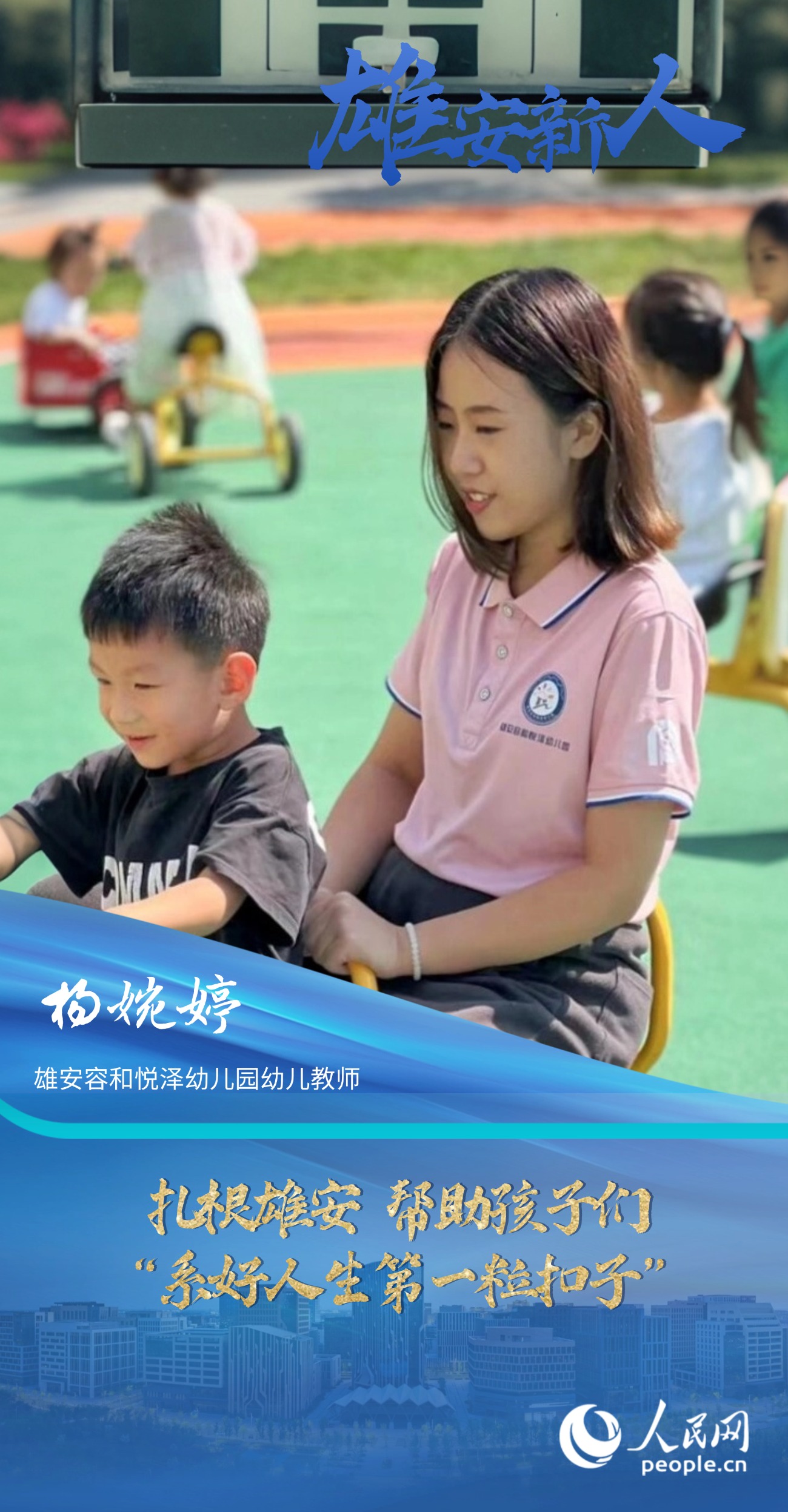                楊婉婷                雄安容和悅澤幼兒園幼兒教師                                       扎根雄安 幫助孩子們“系好人生第一粒扣子”                               “教師是改變未來的職業(yè)，每當(dāng)想到我也能參與到打造雄安新區(qū)教育高地的工作中，我都心潮澎湃。”                [ 閱讀 ]              