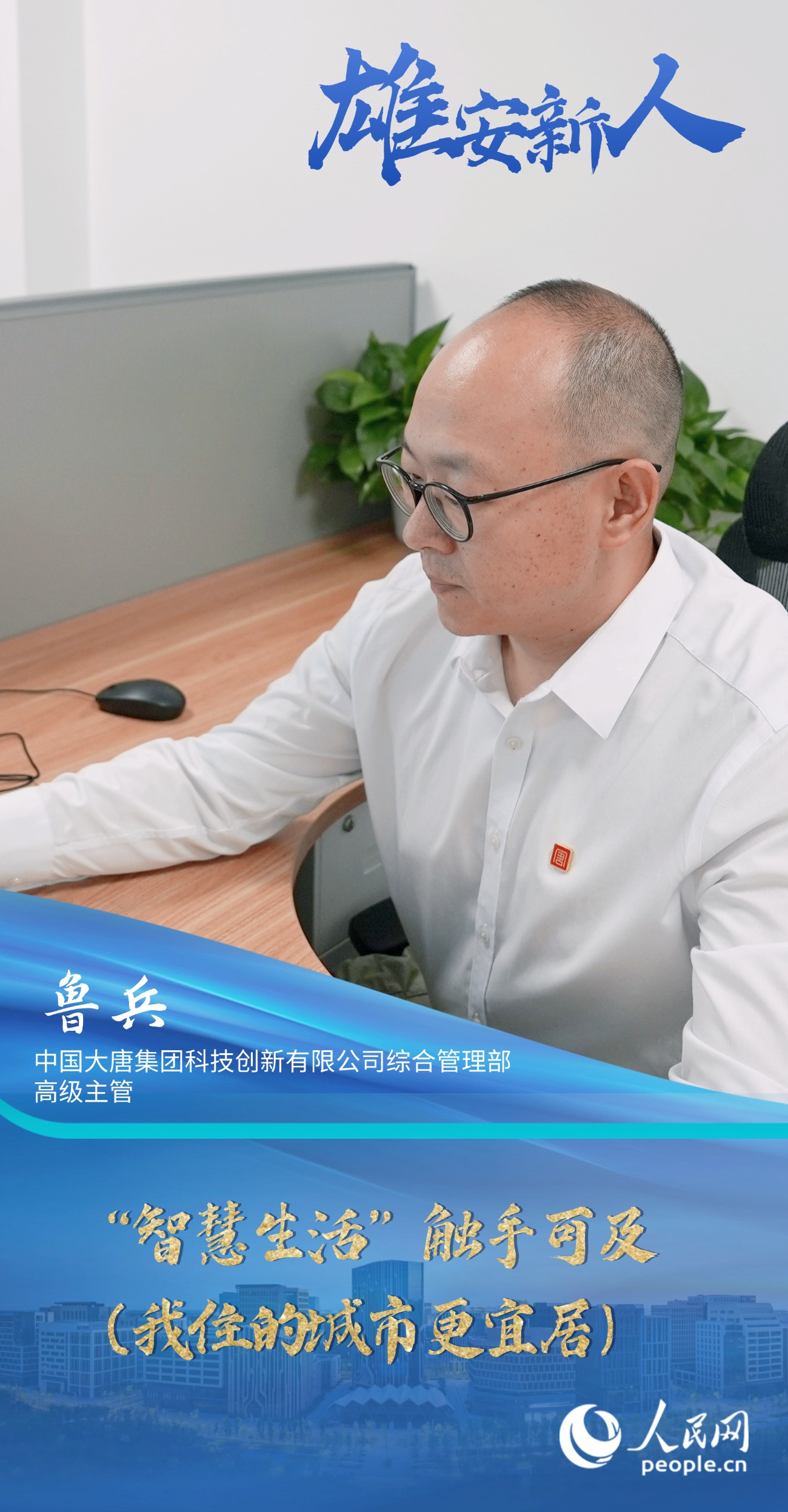                魯兵                中國大唐集團科技創新有限公司綜合管理部高級主管                                           “智慧生活”觸手可及（我住的城市更宜居）                                       “一年多來，我看到越來越多的智能場景融入日常，顯著提升了我們的生活品質。我愈發感受到這座新城的魅力，也安排妻子和女兒相繼過來團聚。”                [ 閱讀 ]              